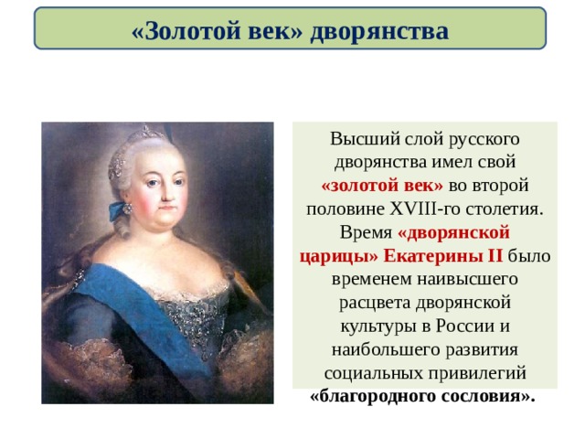 «Золотой век» дворянства Высший слой русского дворянства имел свой «золотой век» во второй половине XVIII-го столетия. Время «дворянской царицы» Екатерины II было временем наивысшего расцвета дворянской культуры в России и наибольшего развития социальных привилегий «благородного сословия». 