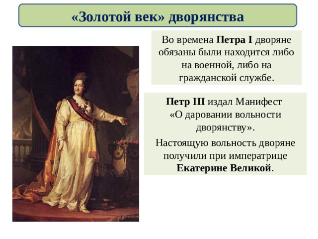 Во времена Петра I дворяне обязаны были находится либо на военной, либо на гражданской службе. «Золотой век» дворянства Петр III  издал Манифест «О даровании вольности дворянству». Настоящую вольность дворяне получили при императрице Екатерине Великой . 