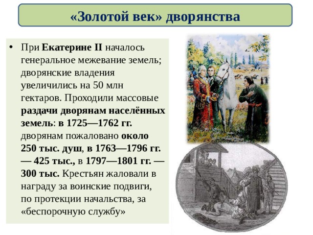 «Золотой век» дворянства При Екатерине II началось генеральное межевание земель; дворянские владения увеличились на 50 млн гектаров. Проходили массовые раздачи дворянам населённых земель : в 1725—1762 гг. дворянам пожаловано около 250 тыс. душ , в 1763—1796 гг. — 425 тыс., в 1797—1801 гг. — 300 тыс. Крестьян жаловали в награду за воинские подвиги, по протекции начальства, за «беспорочную службу» 