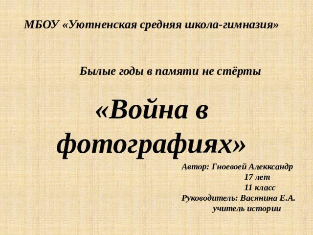  МБОУ «Уютненская средняя школа-гимназия»    Былые годы в памяти не стёрты  «Война в фотографиях» Автор: Гноевоей Алекксандр   17 лет   11 класс Руководитель: Васянина Е.А.  учитель истории    