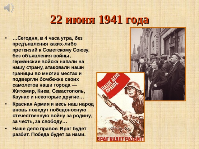 22 июня 1941 года … Сегодня, в 4 часа утра, без предъявления каких-либо претензий к Советскому Союзу, без объявления войны, германские войска напали на нашу страну, атаковали наши границы во многих местах и подвергли бомбежке своих самолетов наши города — Житомир, Киев, Севастополь, Каунас и некоторые другие… Красная Армия и весь наш народ вновь поведут победоносную отечественную войну за родину, за честь, за свободу… Наше дело правое. Враг будет разбит. Победа будет за нами.  