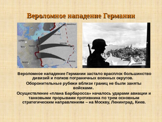 Вероломное нападение Германии  Вероломное нападение Германии застало врасплох большинство дивизий и полков пограничных военных округов.   Оборонительные рубежи вблизи границ не были заняты войсками.  Осуществление «плана Барбаросса» началось ударами авиации и танковыми прорывами противника по трем основным стратегическим направлениям – на Москву, Ленинград, Киев.  