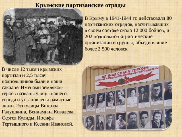 Крымские партизанские отряды В Крыму в 1941-1944 гг. действовали 80 партизанских отрядов, насчитывавших в своем составе около 12 000 бойцов, и 202 подпольно-патриотические организации и группы, объединявшие более 2 500 человек В числе 12 тысяч крымских партизан и 2,5 тысяч подпольщиков были и наши сакчане. Именами земляков-героев названы улицы нашего города и установлены памятные знаки. Это улицы Виктора Галушкина, Вениамина Ковалева, Сергея Кулиды, Иосифа Тертышного и Ксении Ивановой. 