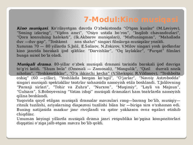 7-Modul:Kino musiqasi   Kino musiqasi . Kо‘rilayotgan davrda О‘zbekistonda “О‘tgan kunlar” (M.Leviyev), “Sening izlaring”, “Vijdon amri”, “Osiyo ustida bо‘ron”, “Inqilob chavandozlari”, “Qora konsulning halokati”, (Ik.Akbarov musiqalari), “Maftuningman”, “Mahallada duv —duv gap”, “Toshkent  non shahri” singari filmlarga musiqalar yozildi. Xususan 70 — 80 yillarda S.Jalil, E.Salixov, N.Zokirov, V.Milov singari yosh ijodkorlar kino janrida barakali ijod qildilar. “Darvishlar”, “Oq laylaklar”, “Furqat” filmlari bunga misol bо‘la oladi.   Musiqali drama . 80-yillar о‘zbek musiqali dramasi tarixida barakali ijod davriga tо‘g‘ri keldi. “Shum bola” (Omonali — Zamonali), “Mangulik”, “Qizil  durrali nozik niholim”, “Toshkentliklar”, “О‘n ikkinchi kecha” (V.Shekspir, R.Vildanov), “Toshbolta oshiq” (60 —yillar), “Yoshlikda bergan kо‘ngil”, “О‘jarlar”, “Navoiy Astrobodda” singari musiqali spektakllar teatrlar sahnasida na­moyish etila boshlandi. T.Jalilovning “Paranji sirlari”, “Tohir va Zuhra”, “Nurxon”, “Muqimiy”, “Layli va Majnun”, “Gulsara”, S.Boboyev­ning “Vatan ishqi” musiqali dramalari ham teatrlarda namoyish qilina boshlandi. Yuqorida qayd etilgan musiqali dramalar mavzulari rang—ba­rang bо‘lib, musiqiy— ritmik tuzilishi, ariyalarning diapazoni tuzilishi bilan bir —biriga sira о‘xshamas edi. Buning natijasida mazkur janr ri­vojlandi va qator yakkaxon ovoz egalari etishib chiqdilar. Umuman keyingi yillarda musiqali drama janri respublika kо‘pgina kompozitorlari diqqatini о‘ziga jalb etgan mavzu bо‘lib qoldi. 