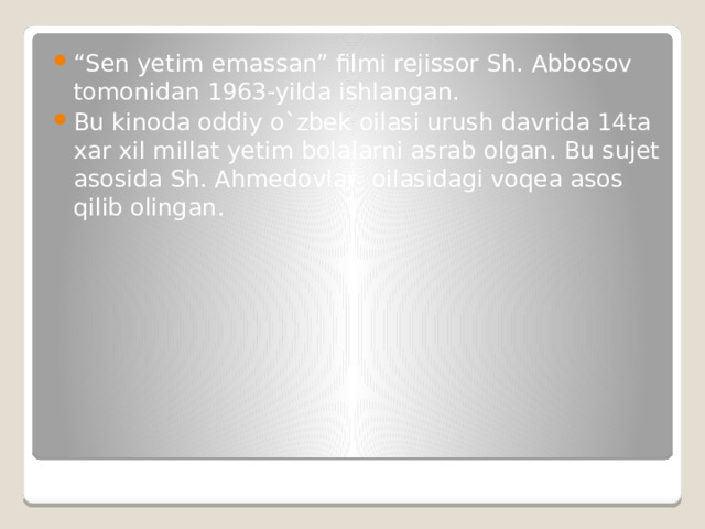 “ Sen yetim emassan” filmi rejissor Sh. Abbosov tomonidan 1963-yilda ishlangan. Bu kinoda oddiy o`zbek oilasi urush davrida 14ta xar xil millat yetim bolalarni asrab olgan. Bu sujet asosida Sh. Ahmedovlar oilasidagi voqea asos qilib olingan. 