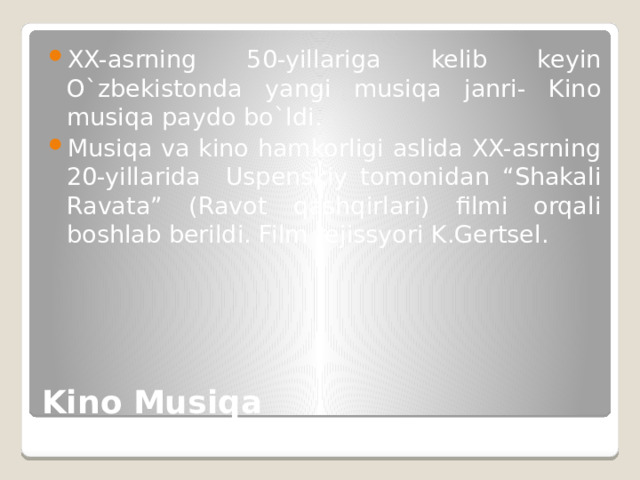 XX-asrning 50-yillariga kelib keyin O`zbekistonda yangi musiqa janri- Kino musiqa paydo bo`ldi. Musiqa va kino hamkorligi aslida XX-asrning 20-yillarida Uspenskiy tomonidan “Shakali Ravata” (Ravot qashqirlari) filmi orqali boshlab berildi. Film rejissyori K.Gertsel. Kino Musiqa 