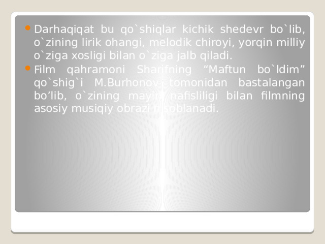 Darhaqiqat bu qo`shiqlar kichik shedevr bo`lib, o`zining lirik ohangi, melodik chiroyi, yorqin milliy o`ziga xosligi bilan o`ziga jalb qiladi. Film qahramoni Sharifning “Maftun bo`ldim” qo`shig`i M.Burhonov tomonidan bastalangan bo’lib, o`zining mayin nafisliligi bilan filmning asosiy musiqiy obrazi hisoblanadi. 