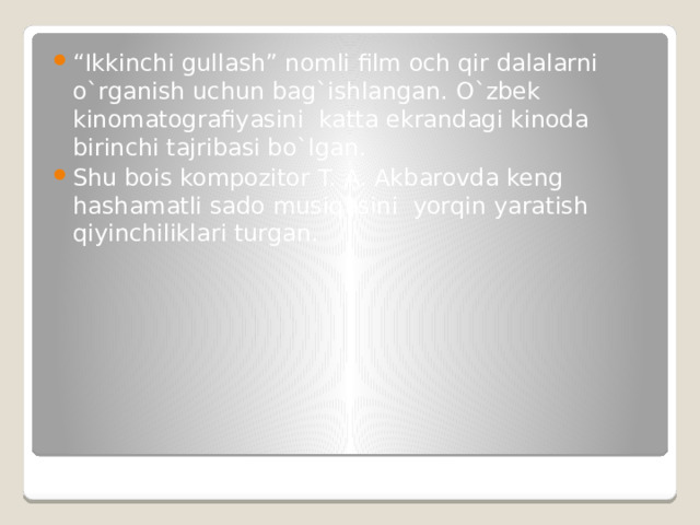 “ Ikkinchi gullash” nomli film och qir dalalarni o`rganish uchun bag`ishlangan. O`zbek kinomatografiyasini katta ekrandagi kinoda birinchi tajribasi bo`lgan. Shu bois kompozitor T. A. Akbarovda keng hashamatli sado musiqasini yorqin yaratish qiyinchiliklari turgan. 