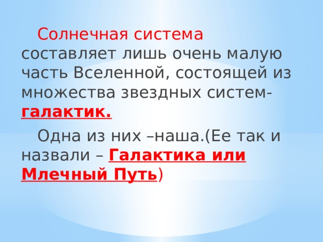  Солнечная система составляет лишь очень малую часть Вселенной, состоящей из множества звездных систем- галактик.  Одна из них –наша.(Ее так и назвали – Галактика или Млечный Путь ) 