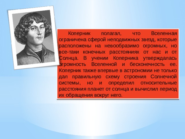 Коперник полагал, что Вселенная ограничена сферой неподвижных звезд, которые расположены на невообразимо огромных, но все-таки конечных расстояниях от нас и от Солнца. В учении Коперника утверждалась огромность Вселенной и бесконечность ее. Коперник также впервые в астрономии не только дал правильную схему строения Солнечной системы, но и определил относительные расстояния планет от солнца и вычислил период их обращения вокруг него. 