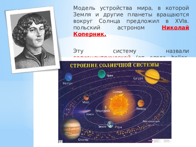 Модель устройства мира, в которой Земля и другие планеты вращаются вокруг Солнца предложил в XVIв. польский астроном Николай Коперник.  Эту систему назвали  гелиоцентрической (от  слова helios-Солнце) 