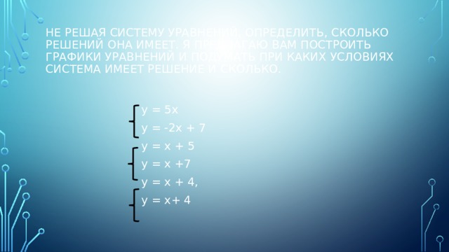 не решая систему уравнений, определить, сколько решений она имеет. Я предлагаю вам построить графики уравнений и подумать при каких условиях система имеет решение и сколько. у = 5х у = -2х + 7 у = х + 5 у = х +7 у = х + 4, у = х+ 4 