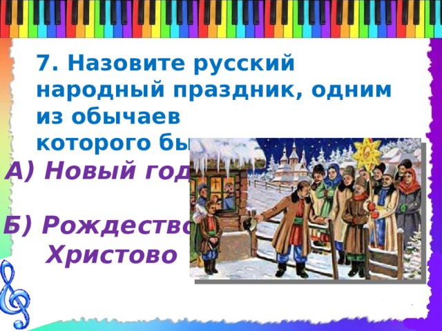 7. Назовите русский народный праздник, одним из обычаев которого было колядование А) Новый год Б) Рождество  Христово 