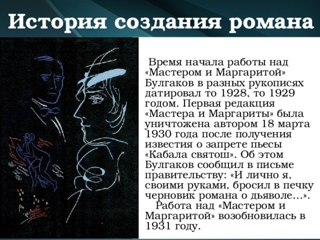 История создания романа   Время начала работы над «Мастером и Маргаритой» Булгаков в разных рукописях датировал то 1928, то 1929 годом. Первая редакция «Мастера и Маргариты» была уничтожена автором 18 марта 1930 года после получения известия о запрете пьесы «Кабала святош». Об этом Булгаков сообщил в письме правительству: «И лично я, своими руками, бросил в печку черновик романа о дьяволе…».  Работа над «Мастером и Маргаритой» возобновилась в 1931 году. 