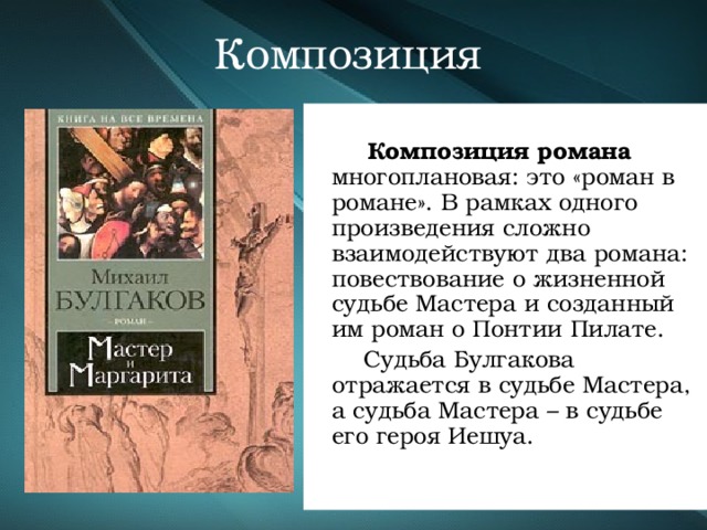 Композиция   Композиция романа многоплановая: это «роман в романе». В рамках одного произведения сложно взаимодействуют два романа: повествование о жизненной судьбе Мастера и созданный им роман о Понтии Пилате.  Судьба Булгакова отражается в судьбе Мастера, а судьба Мастера – в судьбе его героя Иешуа. 