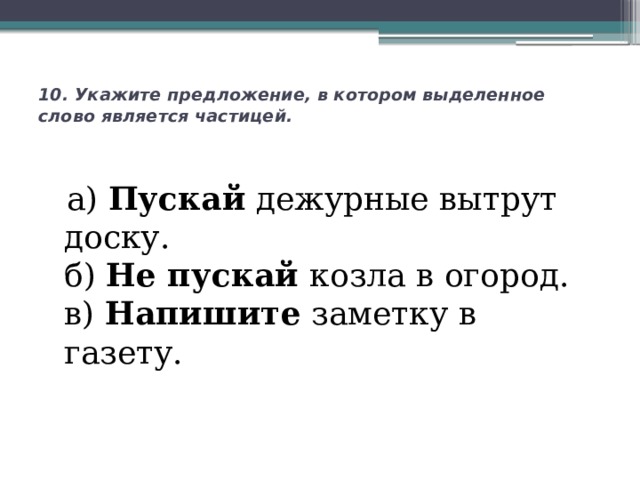 10. Укажите предложение, в котором выделенное слово является частицей.     а) Пускай дежурные вытрут доску.  б) Не пускай козла в огород.  в) Напишите заметку в газету.   