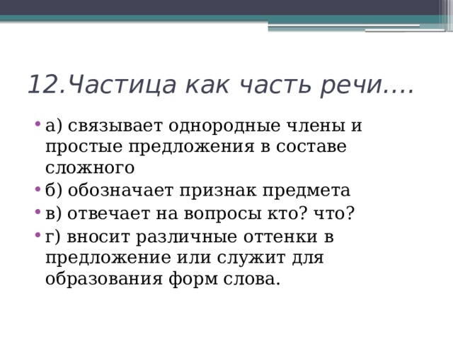 12.Частица как часть речи…. а) связывает однородные члены и простые предложения в составе сложного б) обозначает признак предмета в) отвечает на вопросы кто? что? г) вносит различные оттенки в предложение или служит для образования форм слова. 