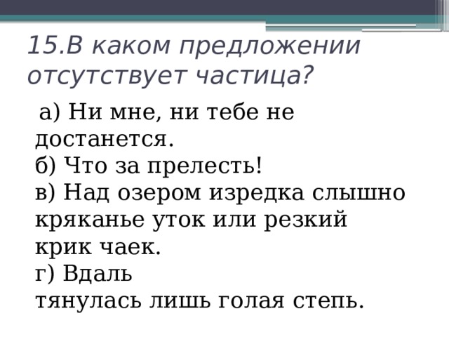 15.В каком предложении отсутствует частица?  а) Ни мне, ни тебе не достанется.  б) Что за прелесть!  в) Над озером изредка слышно кряканье уток или резкий крик чаек.  г) Вдаль тянулась лишь голая степь. 