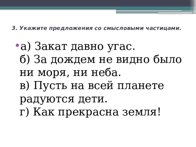 3. Укажите предложения со смысловыми частицами.    а) Закат давно угас.  б) За дождем не видно было ни моря, ни неба.  в) Пусть на всей планете радуются дети.  г) Как прекрасна земля! 