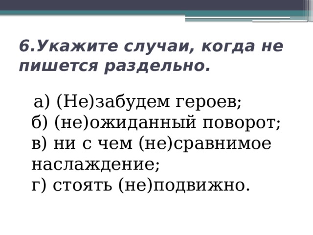 6.Укажите случаи, когда не пишется раздельно.  а) (Не)забудем героев;  б) (не)ожиданный поворот;  в) ни с чем (не)сравнимое наслаждение;  г) стоять (не)подвижно. 