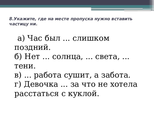 8.Укажите, где на месте пропуска нужно вставить частицу ни.     а) Час был ... слишком поздний.  б) Нет ... солнца, ... света, ... тени.  в) ... работа сушит, а забота.  г) Девочка ... за что не хотела расстаться с куклой.   