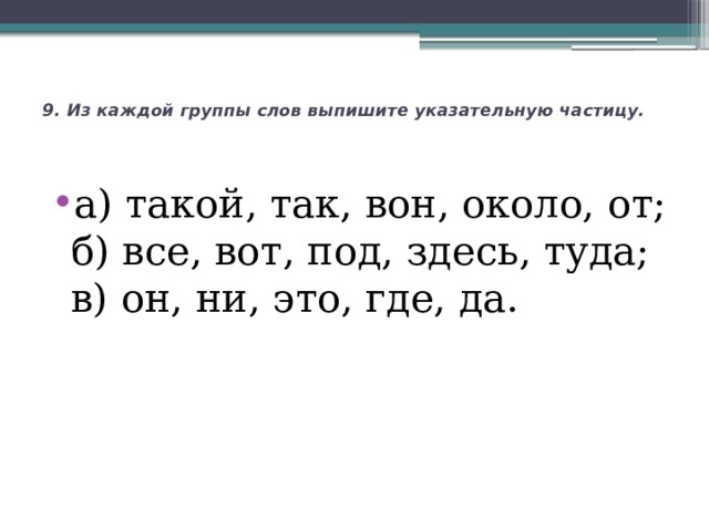 9. Из каждой группы слов выпишите указательную частицу.    а) такой, так, вон, около, от;  б) все, вот, под, здесь, туда;  в) он, ни, это, где, да. 
