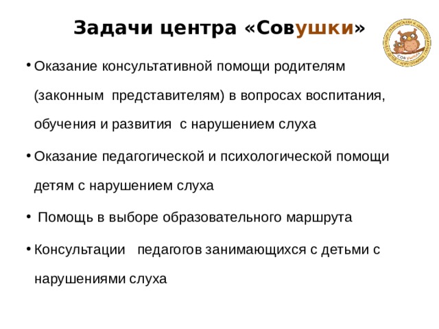 Задачи центра «Сов ушки »   Оказание консультативной помощи родителям (законным представителям) в вопросах воспитания, обучения и развития с нарушением слуха Оказание педагогической и психологической помощи детям с нарушением слуха  Помощь в выборе образовательного маршрута Консультации педагогов занимающихся с детьми с нарушениями слуха 