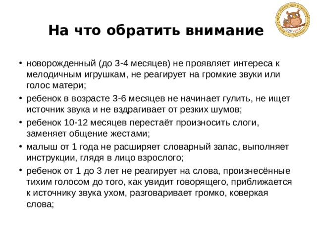 На что обратить внимание новорожденный (до 3-4 месяцев) не проявляет интереса к мелодичным игрушкам, не реагирует на громкие звуки или голос матери; ребенок в возрасте 3-6 месяцев не начинает гулить, не ищет источник звука и не вздрагивает от резких шумов; ребенок 10-12 месяцев перестаёт произносить слоги, заменяет общение жестами; малыш от 1 года не расширяет словарный запас, выполняет инструкции, глядя в лицо взрослого; ребенок от 1 до 3 лет не реагирует на слова, произнесённые тихим голосом до того, как увидит говорящего, приближается к источнику звука ухом, разговаривает громко, коверкая слова; 