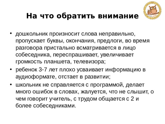 На что обратить внимание дошкольник произносит слова неправильно, пропускает буквы, окончания, предлоги, во время разговора пристально всматривается в лицо собеседника, переспрашивает, увеличивает громкость планшета, телевизора; ребенок 3-7 лет плохо усваивает информацию в аудиоформате, отстает в развитии; школьник не справляется с программой, делает много ошибок в словах, жалуется, что не слышит, о чем говорит учитель, с трудом общается с 2 и более собеседниками. 