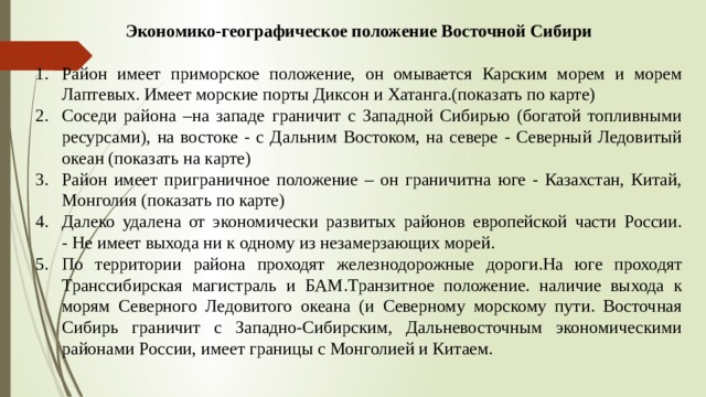 Экономико-географическое положение Восточной Сибири  Район имеет приморское положение, он омывается Карским морем и морем Лаптевых. Имеет морские порты Диксон и Хатанга.(показать по карте) Соседи района –на западе граничит с Западной Сибирью (богатой топливными ресурсами), на востоке - с Дальним Востоком, на севере - Северный Ледовитый океан (показать на карте) Район имеет приграничное положение – он граничитна юге - Казахстан, Китай, Монголия (показать по карте) Далеко удалена от экономически развитых районов европейской части России.  - Не имеет выхода ни к одному из незамерзающих морей. По территории района проходят железнодорожные дороги.На юге проходят Транссибирская магистраль и БАМ.Транзитное положение. наличие выхода к морям Северного Ледовитого океана (и Северному морскому пути. Восточная Сибирь граничит с Западно-Сибирским, Дальневосточным экономическими районами России, имеет границы с Монголией и Китаем. 