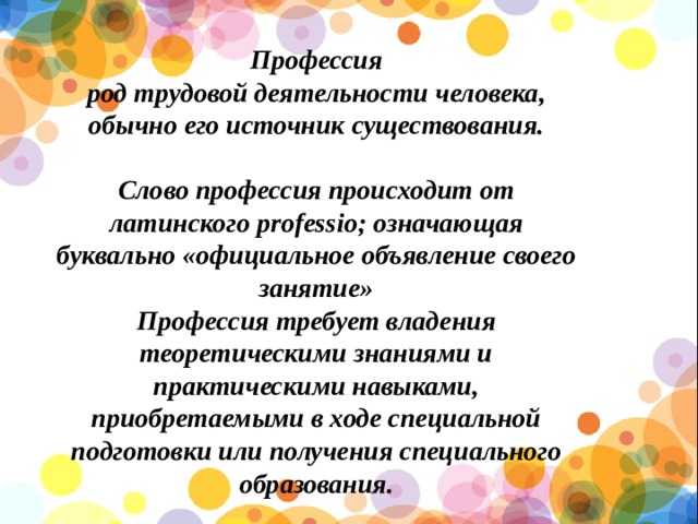 Профессия род трудовой деятельности человека, обычно его источник существования.  Слово профессия происходит от латинского professio; означающая буквально «официальное объявление своего занятие» Профессия требует владения теоретическими знаниями и практическими навыками, приобретаемыми в ходе специальной подготовки или получения специального образования. 