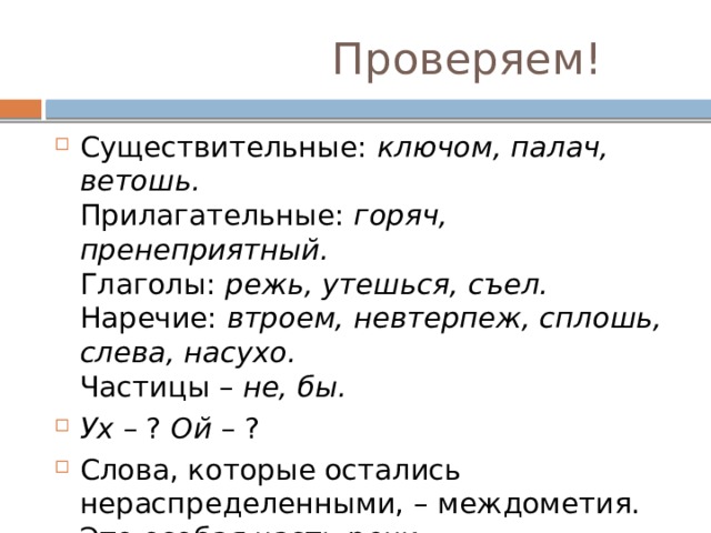  Проверяем! Существительные:  ключом, палач, ветошь.  Прилагательные:  горяч, пренеприятный.  Глаголы:  режь, утешься, съел.  Наречие:  втроем, невтерпеж, сплошь, слева, насухо.  Частицы –  не, бы. Ух  – ?  Ой  – ? Слова, которые остались нераспределенными, – междометия. Это особая часть речи. 