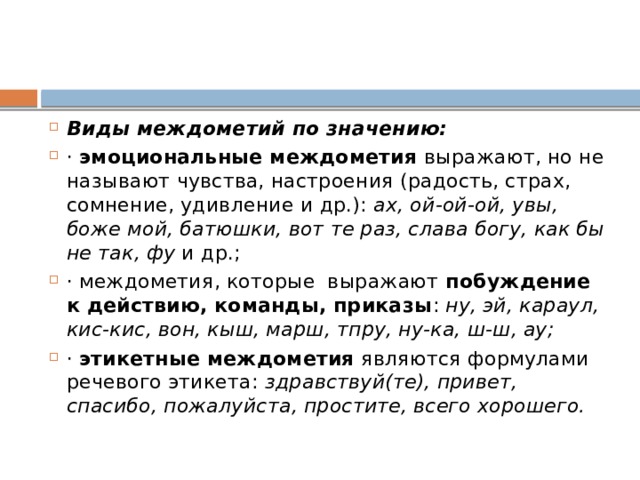 Виды междометий по значению: ·  эмоциональные междометия  выражают, но не называют чувства, настроения (радость, страх, сомнение, удивление и др.):  ах, ой-ой-ой, увы, боже мой, батюшки, вот те раз, слава богу, как бы не так, фу  и др.; · междометия, которые  выражают  побуждение к действию, команды, приказы :  ну, эй, караул, кис-кис, вон, кыш, марш, тпру, ну-ка, ш-ш, ау; ·  этикетные междометия  являются формулами речевого этикета:  здравствуй(те), привет, спасибо, пожалуйста, простите, всего хорошего. 