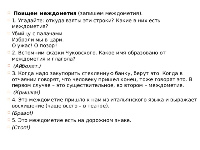   Поищем междометия  (запишем междометия). 1. Угадайте: откуда взяты эти строки? Какие в них есть междометия? Убийцу с палачами  Избрали мы в цари.  О ужас! О позор! 2. Вспомним сказки Чуковского. Какое имя образовано от междометия и глагола?   (Айболит.) 3. Когда надо закупорить стеклянную банку, берут это. Когда в отчаянии говорят, что человеку пришел конец, тоже говорят это. В первом случае – это существительное, во втором – междометие.   (Крышка!) 4. Это междометие пришло к нам из итальянского языка и выражает восхищение (чаще всего – в театре).  (Браво!) 5. Это междометие есть на дорожном знаке.  (Стоп!) 