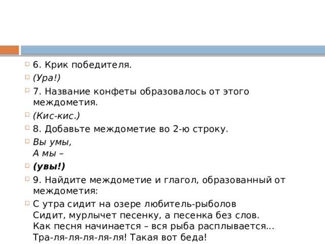 6. Крик победителя.  (Ура!) 7. Название конфеты образовалось от этого междометия.  (Кис-кис.)   8. Добавьте междометие во 2-ю строку. Вы умы,  А мы –  (увы!) 9. Найдите междометие и глагол, образованный от междометия: С утра сидит на озере любитель-рыболов  Сидит, мурлычет песенку, а песенка без слов.  Как песня начинается – вся рыба расплывается...  Тра-ля-ля-ля-ля-ля! Такая вот беда! 