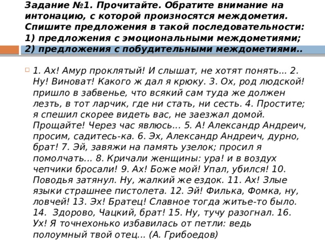 Задание №1. Прочитайте. Обратите внимание на интонацию, с которой произносятся междометия. Спишите предложения в такой последовательности: 1) предложения с эмоциональными междометиями; 2) предложения с побудительными междометиями.. 1. Ах! Амур проклятый! И слышат, не хотят понять... 2. Ну! Виноват! Какого ж дал я крюку. 3. Ох, род людской! пришло в забвенье, что всякий сам туда же должен лезть, в тот ларчик, где ни стать, ни сесть. 4. Простите; я спешил скорее видеть вас, не заезжал домой. Прощайте! Через час явлюсь... 5. А! Александр Андреич, просим, садитесь-ка. 6. Эх, Александр Андреич, дурно, брат! 7. Эй, завяжи на память узелок; просил я помолчать... 8. Кричали женщины: ура! и в воздух чепчики бросали! 9. Ах! Боже мой! Упал, убился! 10. Поводья затянул. Ну, жалкий же ездок. 11. Ах! Злые языки страшнее пистолета. 12. Эй! Филька, Фомка, ну, ловчей! 13. Эх! Братец! Славное тогда житье-то было. 14.  Здорово, Чацкий, брат! 15. Ну, тучу разогнал. 16. Ух! Я точнехонько избавилась от петли: ведь полоумный твой отец... (А. Грибоедов) 