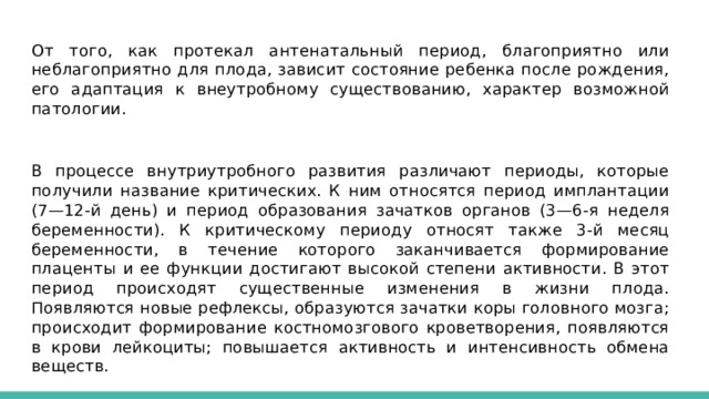 От того, как протекал антенатальный период, благоприятно или неблагоприятно для плода, зависит состояние ребенка после рождения, его адаптация к внеутробному существованию, характер возможной патологии. В процессе внутриутробного развития различают периоды, которые получили название критических. К ним относятся период имплантации (7—12-й день) и период образования зачатков органов (3—6-я неделя беременности). К критическому периоду относят также 3-й месяц беременности, в течение которого заканчивается формирование плаценты и ее функции достигают высокой степени активности. В этот период происходят существенные изменения в жизни плода. Появляются новые рефлексы, образуются зачатки коры головного мозга; происходит формирование костномозгового кроветворения, появляются в крови лейкоциты; повышается активность и интенсивность обмена веществ. 