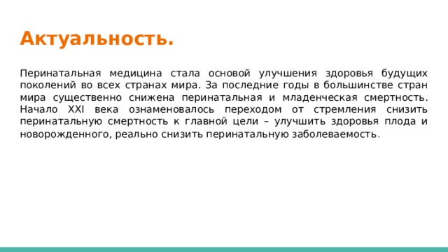 Актуальность. Перинатальная медицина стала основой улучшения здоровья будущих поколений во всех странах мира. За последние годы в большинстве стран мира существенно снижена перинатальная и младенческая смертность. Начало XXI века ознаменовалось переходом от стремления снизить перинатальную смертность к главной цели – улучшить здоровья плода и новорожденного, реально снизить перинатальную заболеваемость . 