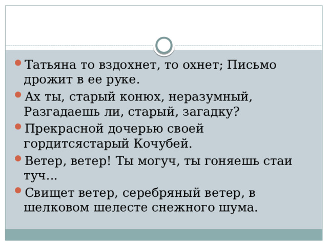 Татьяна то вздохнет, то охнет; Письмо дрожит в ее руке. Ах ты, старый конюх, неразумный, Разгадаешь ли, старый, загадку? Прекрасной дочерью своей гордитсястарый Кочубей. Ветер, ветер! Ты могуч, ты гоняешь стаи туч... Свищет ветер, серебряный ветер, в шелковом шелесте снежного шума. 