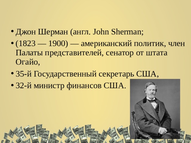Джон Шерман (англ. John Sherman; (1823 — 1900) — американский политик, член Палаты представителей, сенатор от штата Огайо, 35-й Государственный секретарь США, 32-й министр финансов США. 