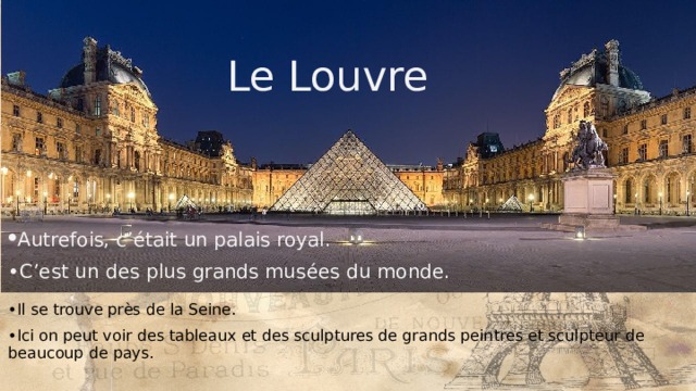 Le Louvre Le Louvre • Autrefois, c’était un palais royal. • C’est un des plus grands musées du monde. • Il se trouve près de la Seine. • Ici on peut voir des tableaux et des sculptures de grands peintres et sculpteur de beaucoup de pays. 