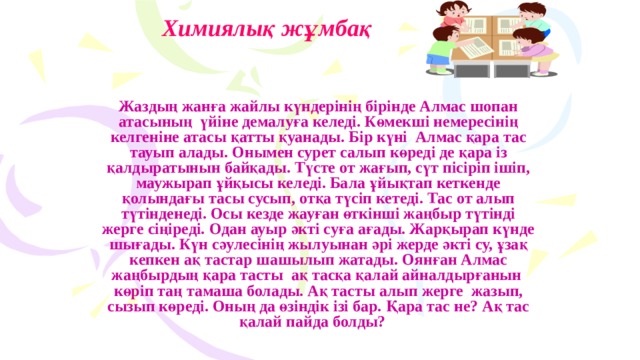 Химиялық жұмбақ Жаздың жанға жайлы күндерінің бірінде Алмас шопан атасының үйіне демалуға келеді. Көмекші немересінің келгеніне атасы қатты қуанады. Бір күні Алмас қара тас тауып алады. Онымен сурет салып көреді де қара із қалдыратынын байқады. Түсте от жағып, сүт пісіріп ішіп, маужырап ұйқысы келеді. Бала ұйықтап кеткенде қолындағы тасы сусып, отқа түсіп кетеді. Тас от алып түтінденеді. Осы кезде жауған өткінші жаңбыр түтінді жерге сіңіреді. Одан ауыр әкті суға ағады. Жарқырап күнде шығады. Күн сәулесінің жылуынан әрі жерде әкті су, ұзақ кепкен ақ тастар шашылып жатады. Оянған Алмас жаңбырдың қара тасты ақ тасқа қалай айналдырғанын көріп таң тамаша болады. Ақ тасты алып жерге жазып, сызып көреді. Оның да өзіндік ізі бар. Қара тас не? Ақ тас қалай пайда болды? 