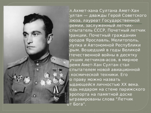 Ул.Ахмет-хана Султана Амет-Хан Султан — дважды Герой Советского Союза, лауреат Государственной премии, заслуженный летчик-испытатель СССР, Почетный летчик Франции, Почетный гражда­нин городов Ярославль, Мелитополь, Алупка и Автономной Республики Крым. Вошедший в годы Великой Отечественной войны в десятку лучших летчиков-асов, в мирное время Амет-Хан Султан стал испытателем новой авиационной и космической техники. Его по праву можно назвать выдающейся личностью XX века. Ведь недаром на стене парижского аэропорта на памятной доске выгравированы слова 