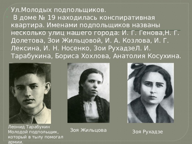 Ул.Молодых подпольщиков.  В доме № 19 находилась конспиративная квартира. Именами подпольщиков названы несколько улиц нашего города: И. Г. Генова,Н. Г. Долетова, Зои Жильцовой, И. А. Козлова, И. Г. Лексина, И. Н. Носенко, Зои РухадзеЛ. И. Тарабукина, Бориса Хохлова, Анатолия Косухина. Леонид Тарабукин Молодой подпольщик, который в тылу помогал армии. Зоя Жильцова Зоя Рухадзе 