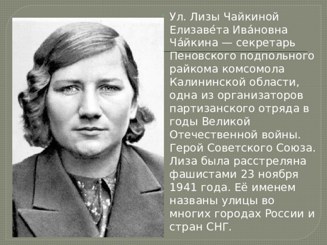 Ул. Лизы Чайкиной Елизаве́та Ива́новна Ча́йкина — секретарь Пеновского подпольного райкома комсомола Калининской области, одна из организаторов партизанского отряда в годы Великой Отечественной войны. Герой Советского Союза. Лиза была расстреляна фашистами 23 ноября 1941 года. Её именем названы улицы во многих городах России и стран СНГ. 