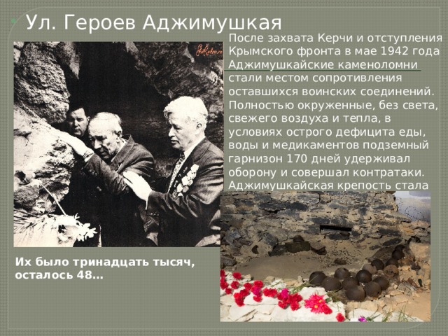 Ул. Героев Аджимушкая После захвата Керчи и отступления Крымского фронта в мае 1942 года Аджимушкайские каменоломни стали местом сопротивления оставшихся воинских соединений. Полностью окруженные, без света, свежего воздуха и тепла, в условиях острого дефицита еды, воды и медикаментов подземный гарнизон 170 дней удерживал оборону и совершал контратаки. Аджимушкайская крепость стала символом мужества и стойкости, наряду с  городами-героями  страны. Их было тринадцать тысяч, осталось 48… 