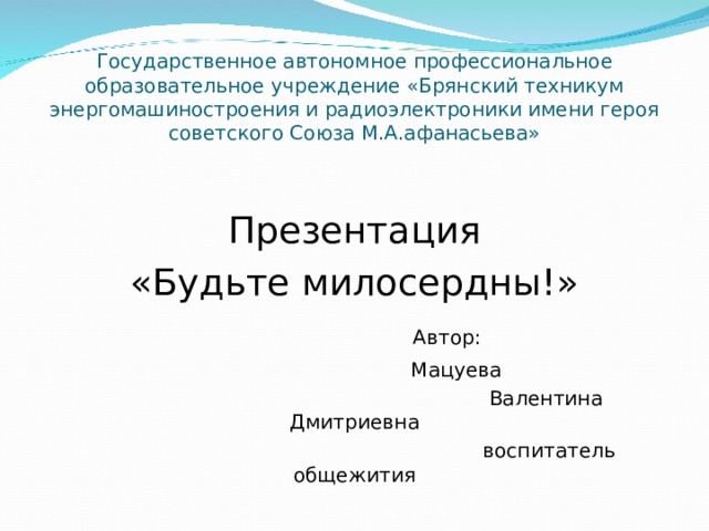 Государственное автономное профессиональное образовательное учреждение «Брянский техникум энергомашиностроения и радиоэлектроники имени героя советского Союза М.А.афанасьева» Презентация «Будьте милосердны!»  Автор:  Мацуева  Валентина Дмитриевна  воспитатель общежития 