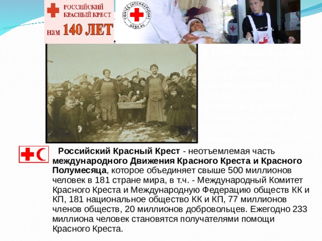 В 1854 г. Великая княгиня Елена Павловна открыла в Санкт-Петербурге Крестовоздвиженскую общину сестер милосердия, которых готовили для работы в военных госпиталях осажденного Севастополя.  Российский Красный Крест - неотъемлемая часть международного Движения Красного Креста и Красного Полумесяца , которое объединяет свыше 500 миллионов человек в 181 стране мира, в т.ч. - Международный Комитет Красного Креста и Международную Федерацию обществ КК и КП, 181 национальное общество КК и КП, 77 миллионов членов обществ, 20 миллионов добровольцев. Ежегодно 233 миллиона человек становятся получателями помощи Красного Креста. 
