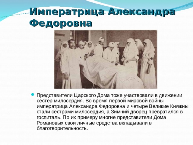 Императрица Александра Федоровна  Представители Царского Дома тоже участвовали в движении сестер милосердия. Во время первой мировой войны императрица Александра Федоровна и четыре Великие Княжны стали сестрами милосердия, а Зимний дворец превратился в госпиталь. По их примеру многие представители Дома Романовых свои личные средства вкладывали в благотворительность. 