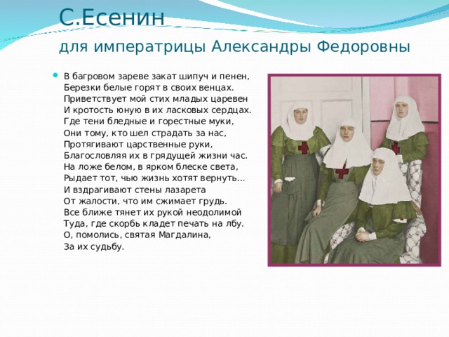С.Есенин  для императрицы Александры Федоровны  В багровом зареве закат шипуч и пенен,  Березки белые горят в своих венцах.  Приветствует мой стих младых царевен  И кротость юную в их ласковых сердцах.  Где тени бледные и горестные муки,  Они тому, кто шел страдать за нас,  Протягивают царственные руки,  Благословляя их в грядущей жизни час.  На ложе белом, в ярком блеске света,  Рыдает тот, чью жизнь хотят вернуть…  И вздрагивают стены лазарета  От жалости, что им сжимает грудь.  Все ближе тянет их рукой неодолимой  Туда, где скорбь кладет печать на лбу.  О, помолись, святая Магдалина,  За их судьбу.  